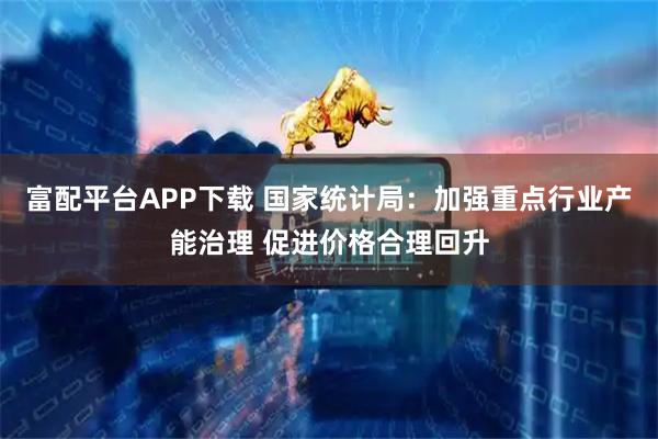 富配平台APP下载 国家统计局:加强重点行业产能治理 促进价格合理回升