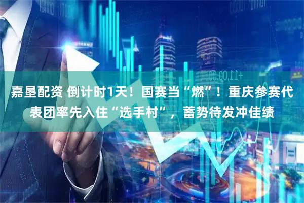 嘉垦配资 倒计时1天!国赛当“燃”!重庆参赛代表团率先入住“选手村”,蓄势待发冲佳绩