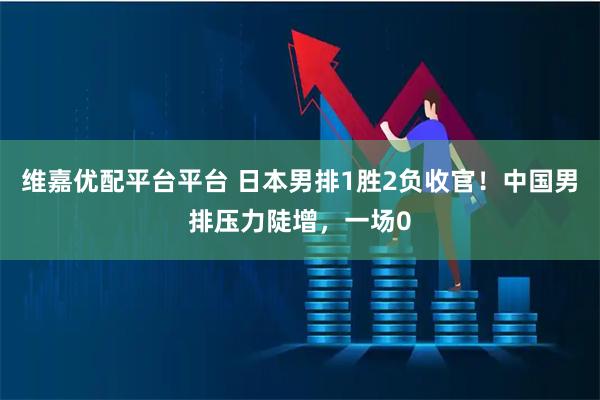 维嘉优配平台平台 日本男排1胜2负收官！中国男排压力陡增，一场0