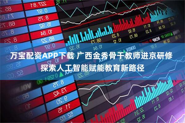 万宝配资APP下载 广西金秀骨干教师进京研修 探索人工智能赋能教育新路径