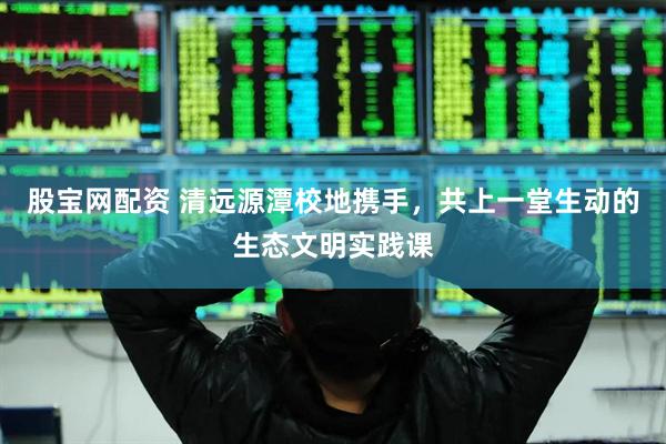 股宝网配资 清远源潭校地携手，共上一堂生动的生态文明实践课