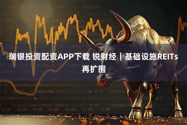 瑞银投资配资APP下载 锐财经|基础设施REITs再扩围