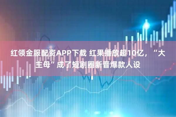 红领金服配资APP下载 红果播放超10亿,“大主母”成了短剧圈新晋爆款人设