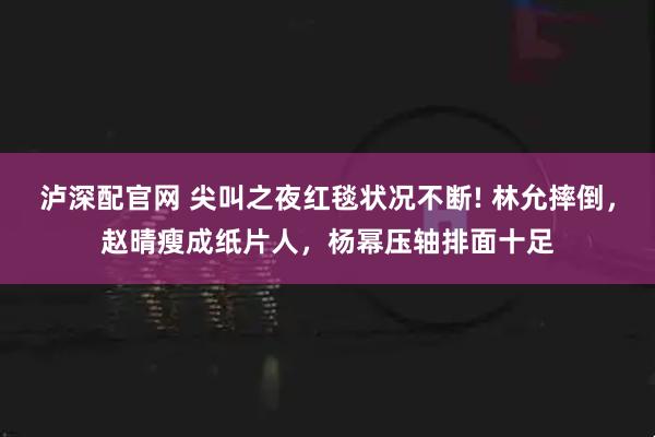 泸深配官网 尖叫之夜红毯状况不断! 林允摔倒,赵晴瘦成纸片人,杨幂压轴排面十足