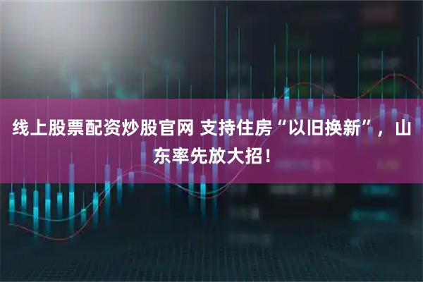 线上股票配资炒股官网 支持住房“以旧换新”，山东率先放大招！