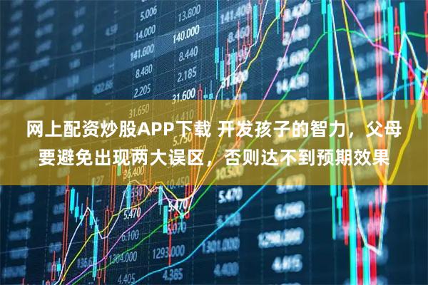 网上配资炒股APP下载 开发孩子的智力，父母要避免出现两大误区，否则达不到预期效果