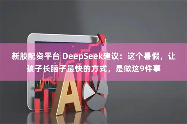 新股配资平台 DeepSeek建议:这个暑假,让孩子长脑子最快的方式,是做这9件事