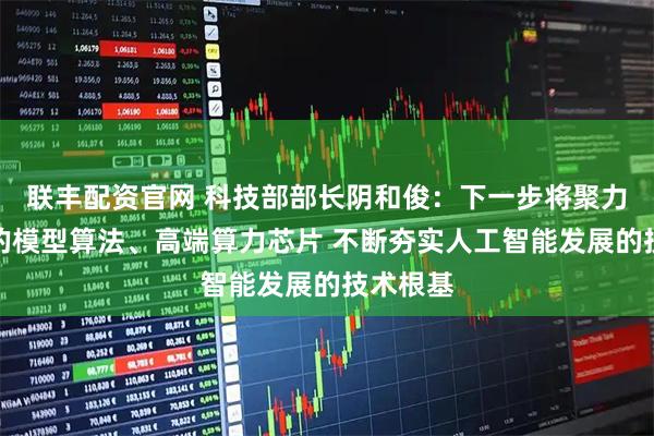 联丰配资官网 科技部部长阴和俊：下一步将聚力开发新的模型算法、高端算力芯片 不断夯实人工智能发展的技术根基