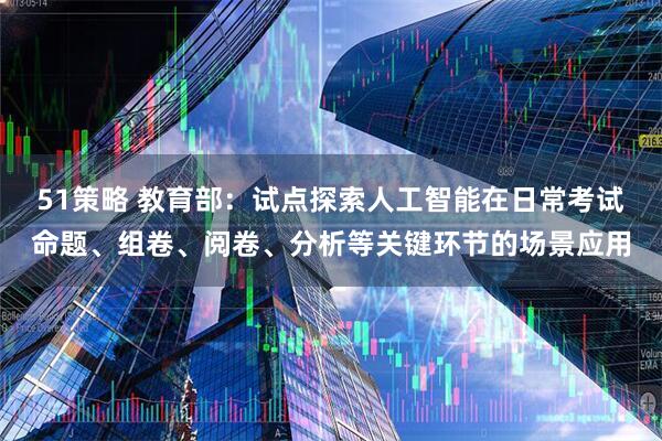 51策略 教育部：试点探索人工智能在日常考试命题、组卷、阅卷、分析等关键环节的场景应用