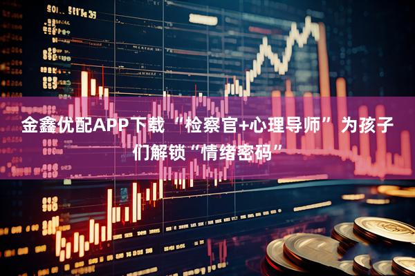 金鑫优配APP下载 “检察官+心理导师” 为孩子们解锁“情绪密码”