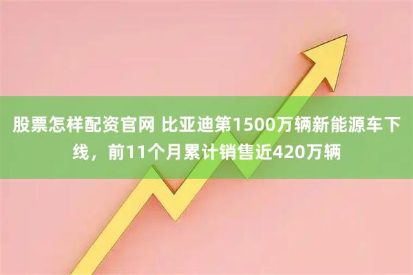 股票怎样配资官网 比亚迪第1500万辆新能源车下线，前11个月累计销售近420万辆