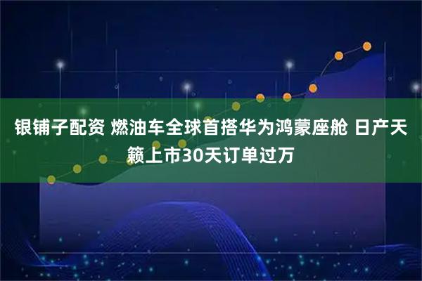 银铺子配资 燃油车全球首搭华为鸿蒙座舱 日产天籁上市30天订单过万