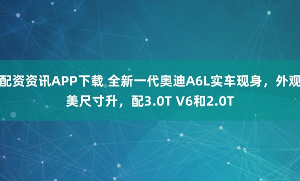 配资资讯APP下载 全新一代奥迪A6L实车现身，外观美尺寸升，配3.0T V6和2.0T