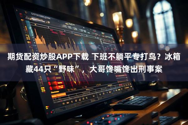 期货配资炒股APP下载 下班不躺平专打鸟？冰箱藏44只“野味”，大哥馋嘴馋出刑事案