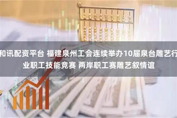 和讯配资平台 福建泉州工会连续举办10届泉台雕艺行业职工技能竞赛 两岸职工赛雕艺叙情谊