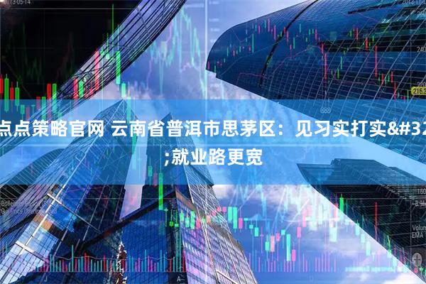 点点策略官网 云南省普洱市思茅区：见习实打实 就业路更宽