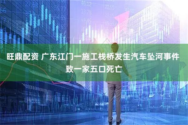 旺鼎配资 广东江门一施工栈桥发生汽车坠河事件 致一家五口死亡