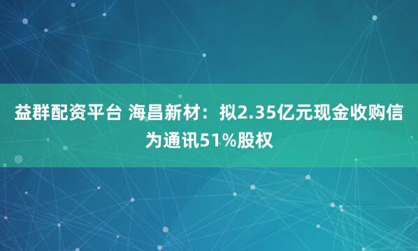益群配资平台 海昌新材：拟2.35亿元现金收购信为通讯51%股权