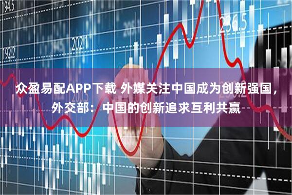 众盈易配APP下载 外媒关注中国成为创新强国，外交部：中国的创新追求互利共赢