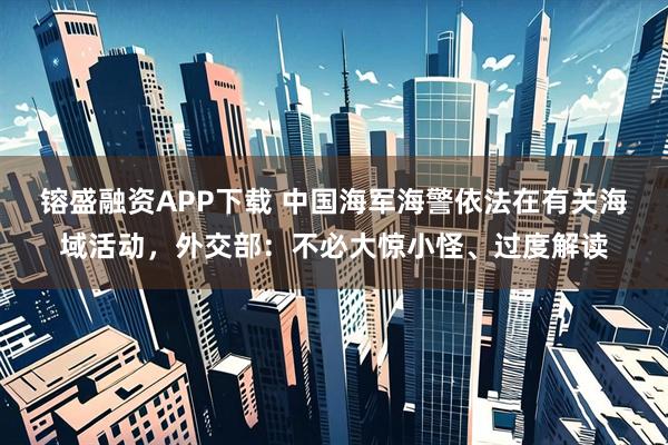 镕盛融资APP下载 中国海军海警依法在有关海域活动，外交部：不必大惊小怪、过度解读