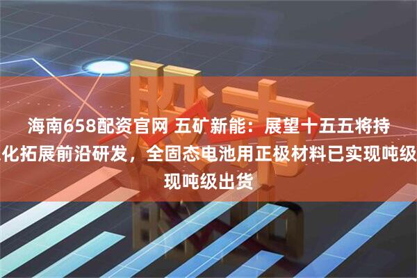 海南658配资官网 五矿新能：展望十五五将持续深化拓展前沿研发，全固态电池用正极材料已实现吨级出货