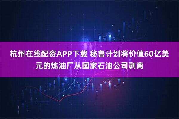 杭州在线配资APP下载 秘鲁计划将价值60亿美元的炼油厂从国家石油公司剥离