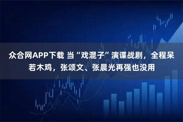 众合网APP下载 当“戏混子”演谍战剧,全程呆若木鸡,张颂文、张晨光再强也没用
