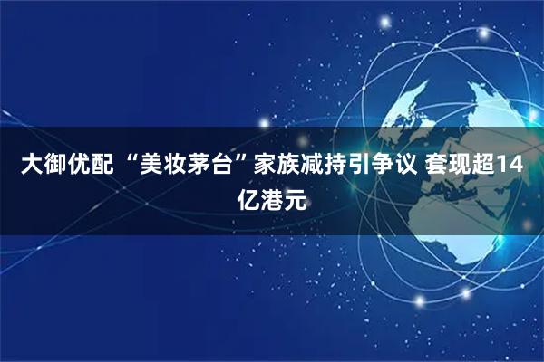 大御优配 “美妆茅台”家族减持引争议 套现超14亿港元