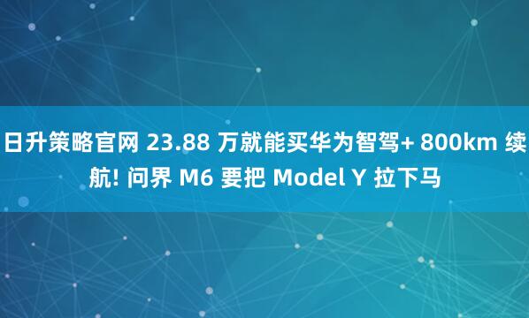 日升策略官网 23.88 万就能买华为智驾+ 800km 续航! 问界 M6 要把 Model Y 拉下马