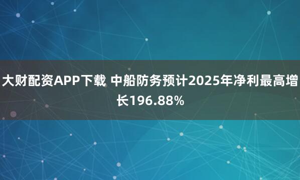 大财配资APP下载 中船防务预计2025年净利最高增长196.88%