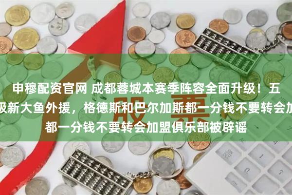 申穆配资官网 成都蓉城本赛季阵容全面升级！五个位置迎来重量级新大鱼外援，格德斯和巴尔加斯都一分钱不要转会加盟俱乐部被辟谣