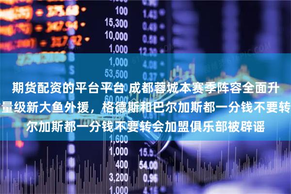期货配资的平台平台 成都蓉城本赛季阵容全面升级！五个位置迎来重量级新大鱼外援，格德斯和巴尔加斯都一分钱不要转会加盟俱乐部被辟谣