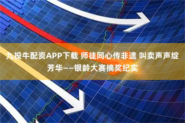 九投牛配资APP下载 师徒同心传非遗 叫卖声声绽芳华——银龄大赛摘奖纪实