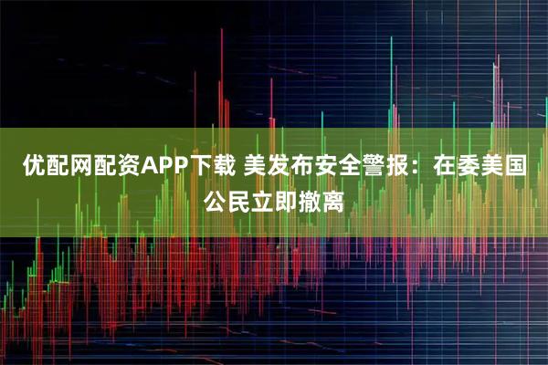 优配网配资APP下载 美发布安全警报：在委美国公民立即撤离