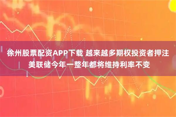 徐州股票配资APP下载 越来越多期权投资者押注 美联储今年一整年都将维持利率不变