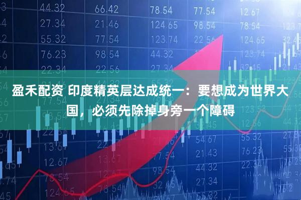 盈禾配资 印度精英层达成统一：要想成为世界大国，必须先除掉身旁一个障碍