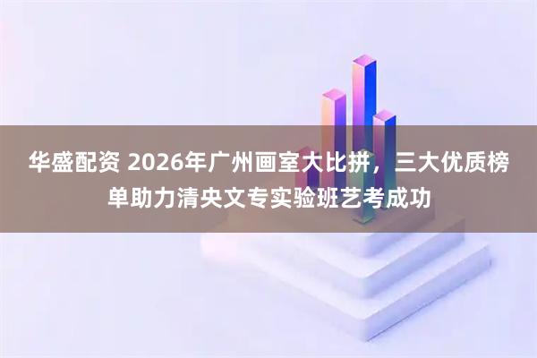华盛配资 2026年广州画室大比拼，三大优质榜单助力清央文专实验班艺考成功