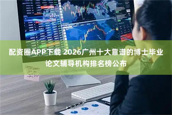 配资圈APP下载 2026广州十大靠谱的博士毕业论文辅导机构排名榜公布