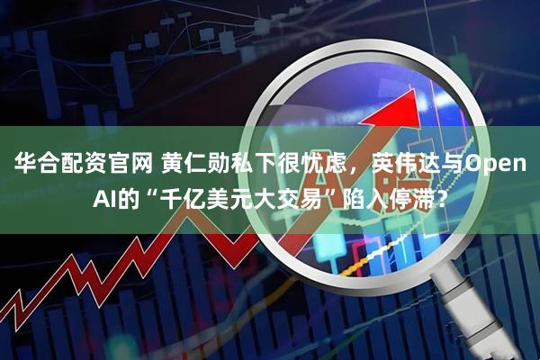 华合配资官网 黄仁勋私下很忧虑，英伟达与OpenAI的“千亿美元大交易”陷入停滞？