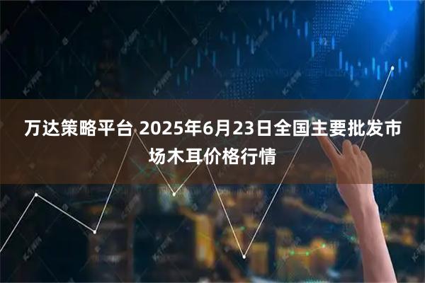 万达策略平台 2025年6月23日全国主要批发市场木耳价格行情