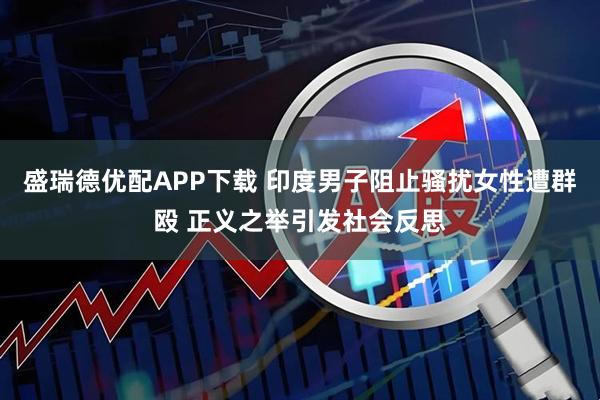 盛瑞德优配APP下载 印度男子阻止骚扰女性遭群殴 正义之举引发社会反思