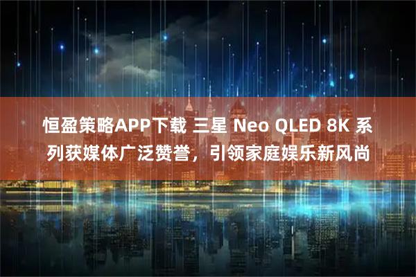 恒盈策略APP下载 三星 Neo QLED 8K 系列获媒体广泛赞誉，引领家庭娱乐新风尚