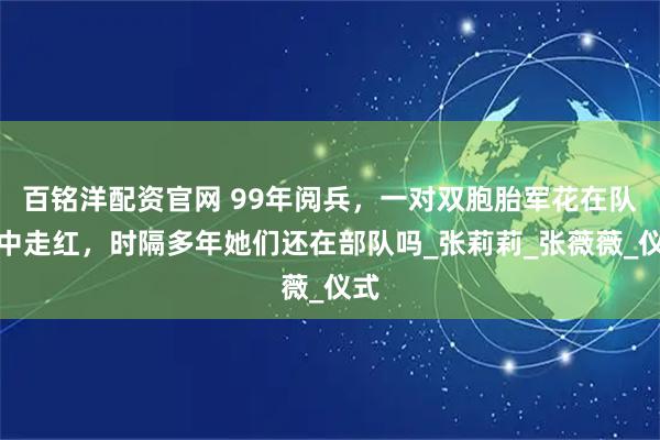 百铭洋配资官网 99年阅兵，一对双胞胎军花在队伍中走红，时隔多年她们还在部队吗_张莉莉_张薇薇_仪式