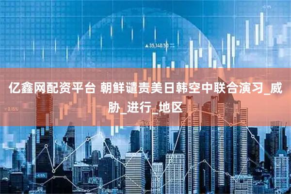 亿鑫网配资平台 朝鲜谴责美日韩空中联合演习_威胁_进行_地区