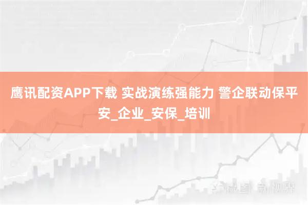 鹰讯配资APP下载 实战演练强能力 警企联动保平安_企业_安保_培训