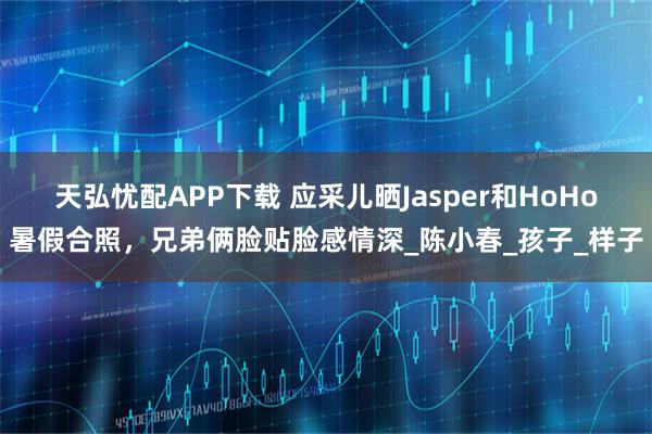 天弘忧配APP下载 应采儿晒Jasper和HoHo暑假合照,兄弟俩脸贴脸感情深_陈小春_孩子_样子