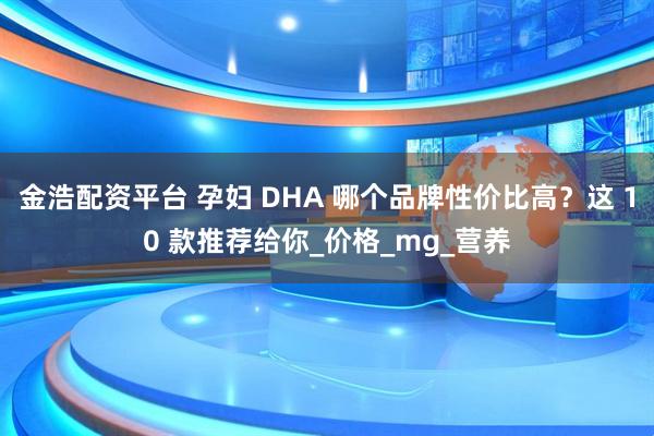 金浩配资平台 孕妇 DHA 哪个品牌性价比高？这 10 款推荐给你_价格_mg_营养