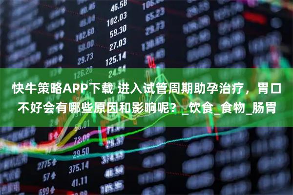 快牛策略APP下载 进入试管周期助孕治疗，胃口不好会有哪些原因和影响呢？_饮食_食物_肠胃