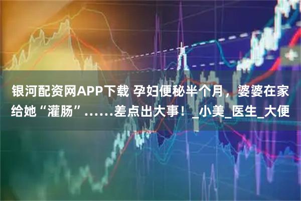 银河配资网APP下载 孕妇便秘半个月，婆婆在家给她“灌肠”……差点出大事！_小美_医生_大便