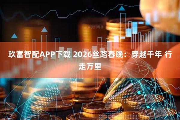 玖富智配APP下载 2026丝路春晚：穿越千年 行走万里